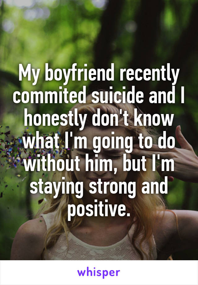 My boyfriend recently commited suicide and I honestly don't know what I'm going to do without him, but I'm staying strong and positive.