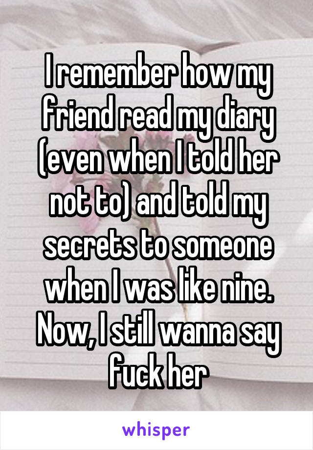 I remember how my friend read my diary (even when I told her not to) and told my secrets to someone when I was like nine. Now, I still wanna say fuck her