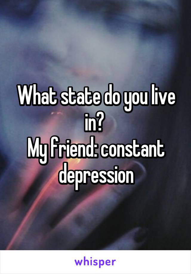 What state do you live in? 
My friend: constant depression