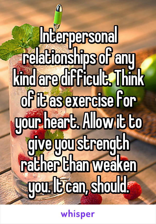 Interpersonal relationships of any kind are difficult. Think of it as exercise for your heart. Allow it to give you strength rather than weaken you. It can, should.