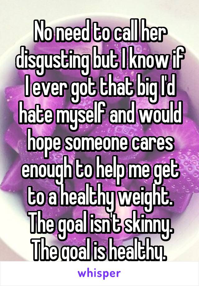 No need to call her disgusting but I know if I ever got that big I'd hate myself and would hope someone cares enough to help me get to a healthy weight. The goal isn't skinny. The goal is healthy. 