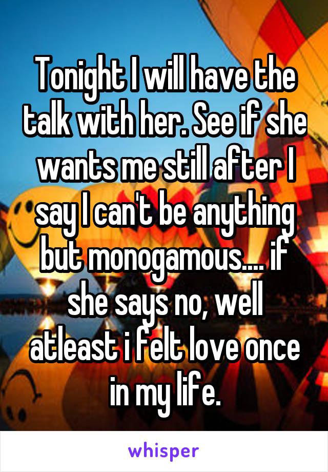 Tonight I will have the talk with her. See if she wants me still after I say I can't be anything but monogamous.... if she says no, well atleast i felt love once in my life.