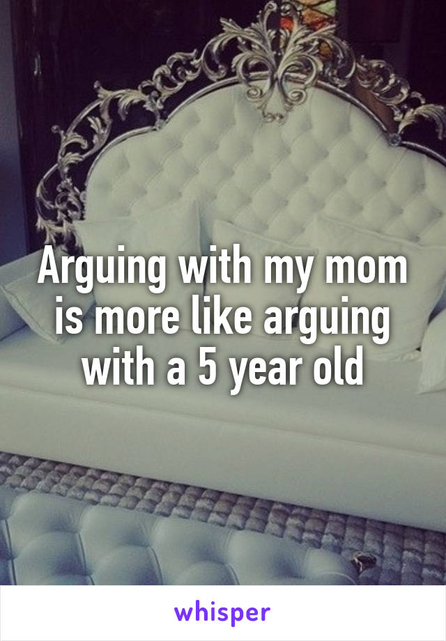 Arguing with my mom is more like arguing with a 5 year old