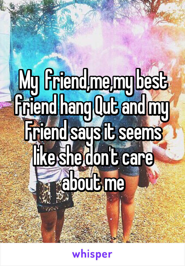 My  friend,me,my best friend hang Qut and my 
Friend says it seems like she don't care about me