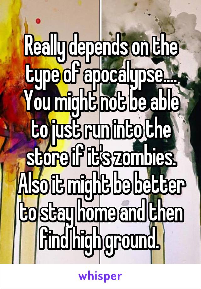 Really depends on the type of apocalypse....
You might not be able to just run into the store if it's zombies. Also it might be better to stay home and then find high ground. 