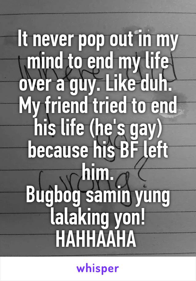 It never pop out in my mind to end my life over a guy. Like duh. 
My friend tried to end his life (he's gay) because his BF left him.
Bugbog samin yung lalaking yon! HAHHAAHA 