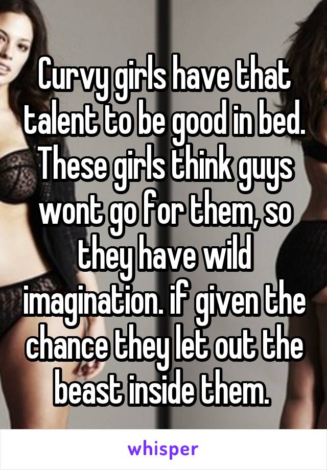 Curvy girls have that talent to be good in bed. These girls think guys wont go for them, so they have wild imagination. if given the chance they let out the beast inside them. 