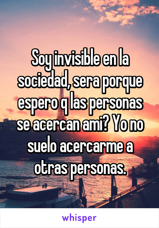 Soy invisible en la sociedad, sera porque espero q las personas se acercan ami? Yo no suelo acercarme a otras personas.