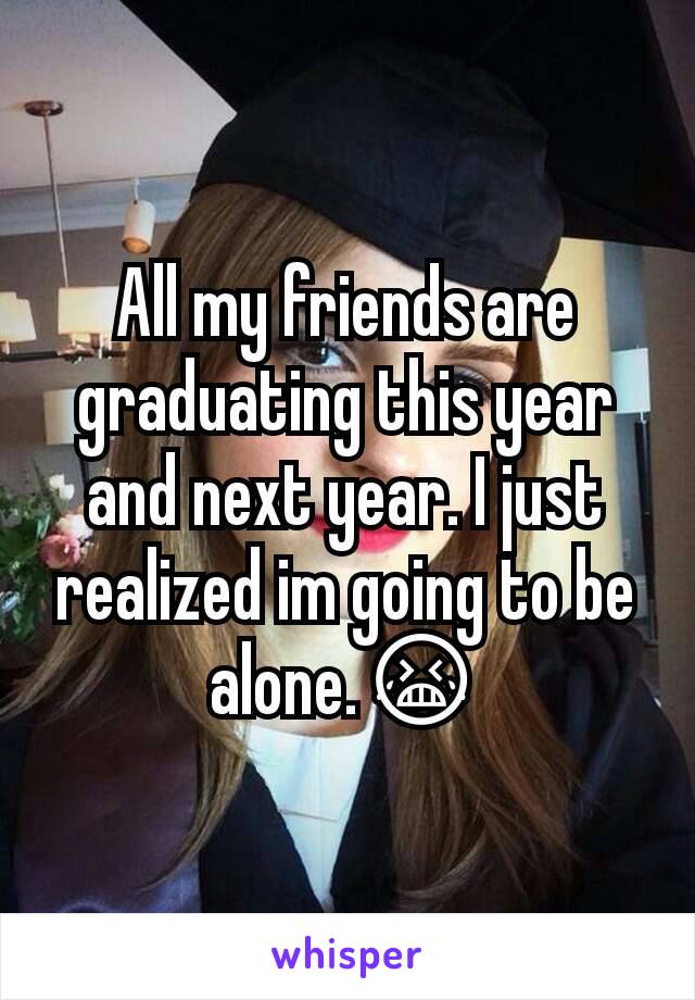 All my friends are graduating this year and next year. I just realized im going to be alone.😭