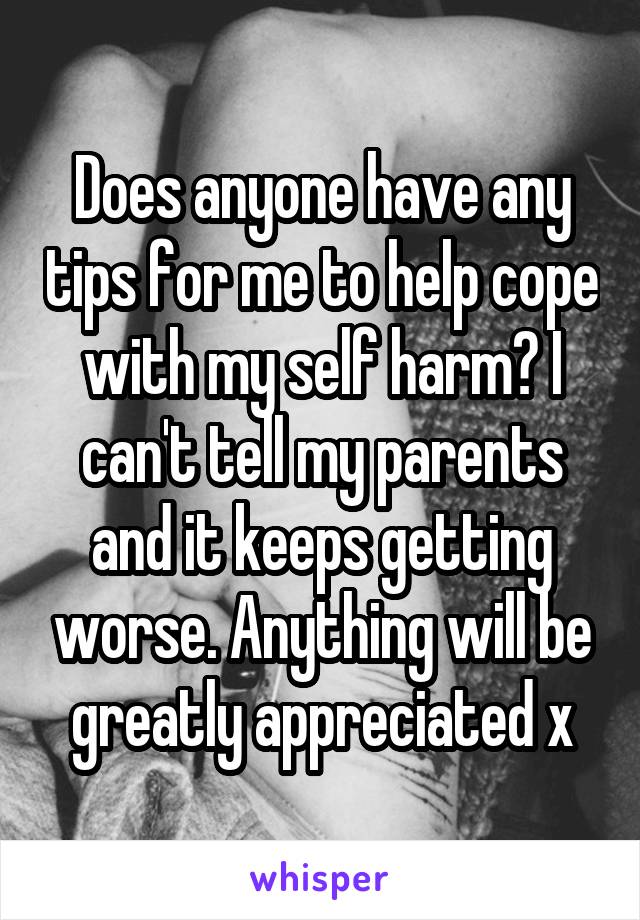 Does anyone have any tips for me to help cope with my self harm? I can't tell my parents and it keeps getting worse. Anything will be greatly appreciated x