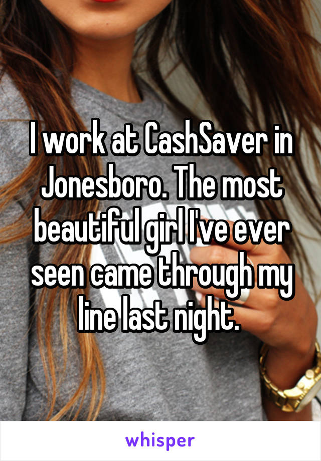 I work at CashSaver in Jonesboro. The most beautiful girl I've ever seen came through my line last night. 