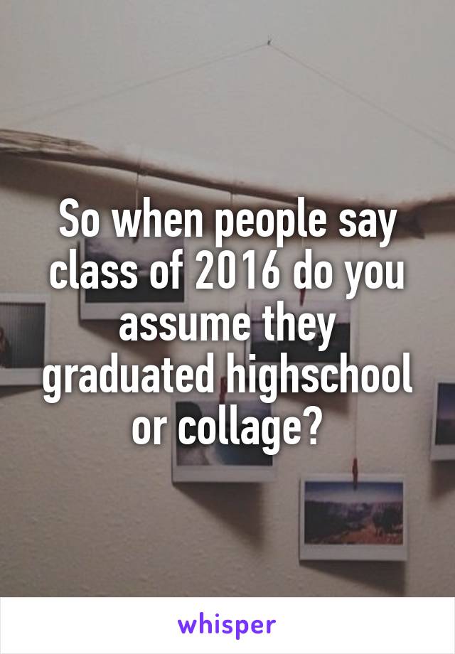 So when people say class of 2016 do you assume they graduated highschool or collage?