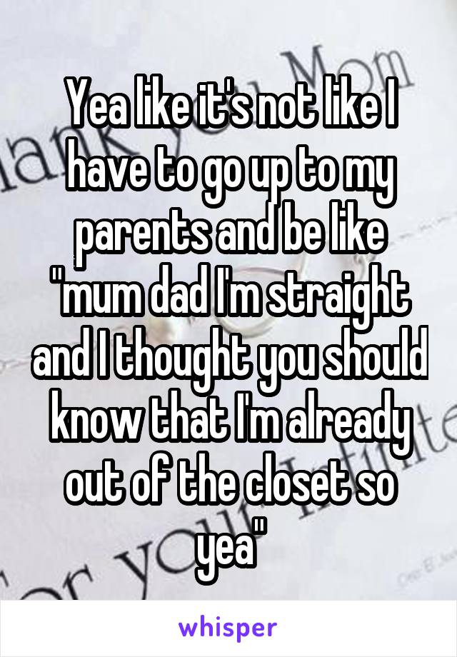 Yea like it's not like I have to go up to my parents and be like "mum dad I'm straight and I thought you should know that I'm already out of the closet so yea"