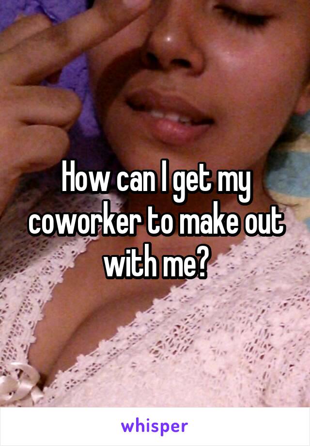 How can I get my coworker to make out with me?