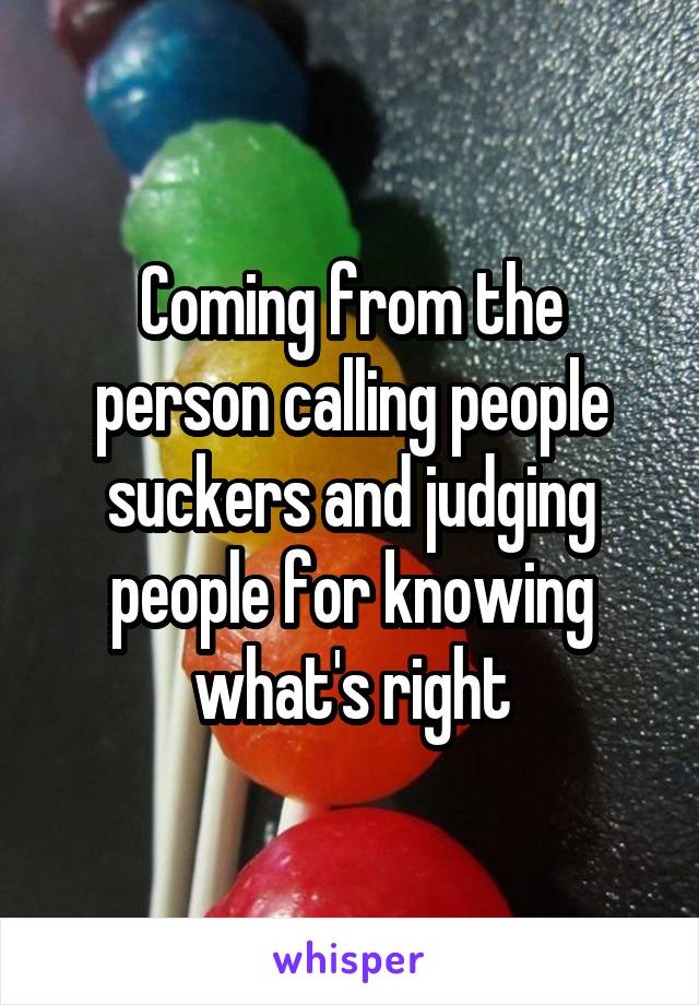 Coming from the person calling people suckers and judging people for knowing what's right