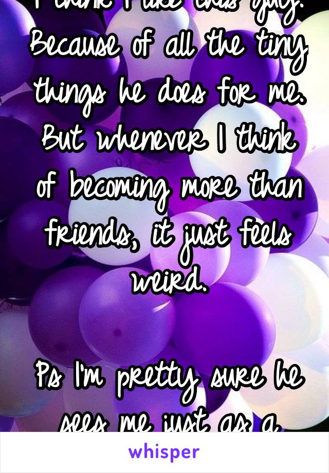 I think I like this guy. Because of all the tiny things he does for me. But whenever I think of becoming more than friends, it just feels weird.

Ps I'm pretty sure he sees me just as a friend too. 