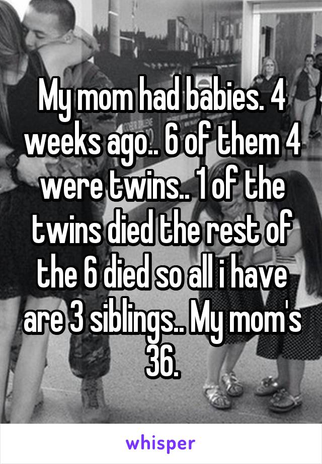 My mom had babies. 4 weeks ago.. 6 of them 4 were twins.. 1 of the twins died the rest of the 6 died so all i have are 3 siblings.. My mom's 36.