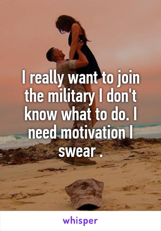 I really want to join the military I don't know what to do. I need motivation I swear .