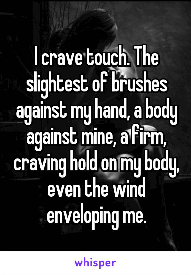 I crave touch. The slightest of brushes against my hand, a body against mine, a firm, craving hold on my body, even the wind enveloping me.