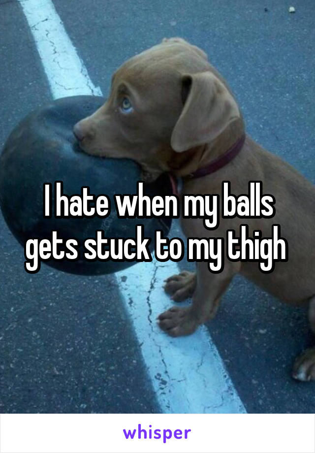 I hate when my balls gets stuck to my thigh 