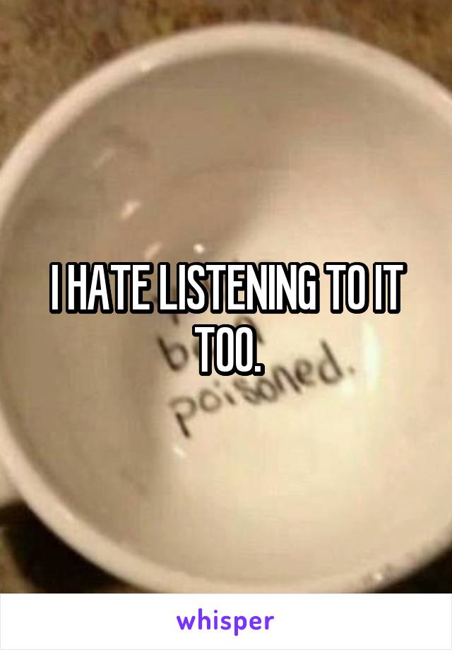 I HATE LISTENING TO IT TOO.