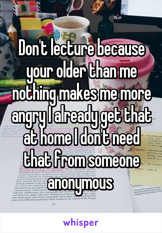 Don't lecture because your older than me nothing makes me more angry I already get that at home I don't need that from someone anonymous 