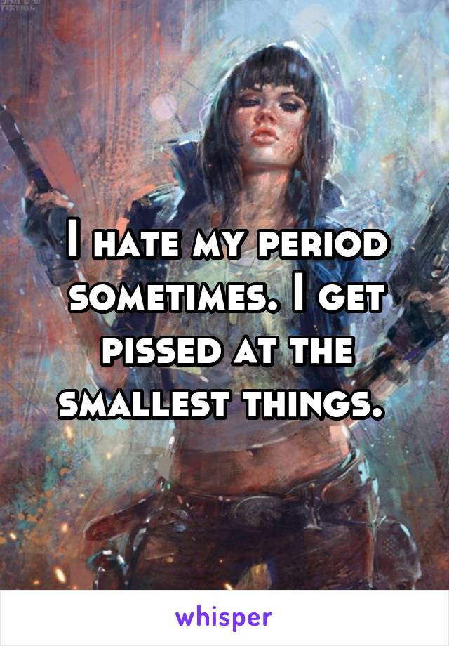 I hate my period sometimes. I get pissed at the smallest things. 