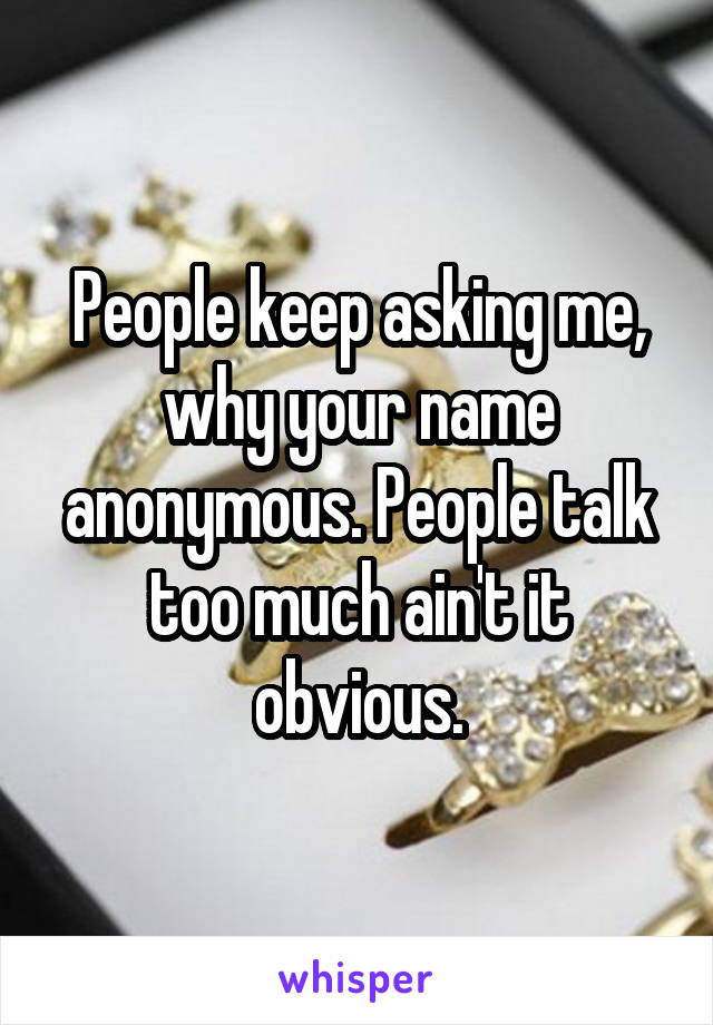 People keep asking me, why your name anonymous. People talk too much ain't it obvious.