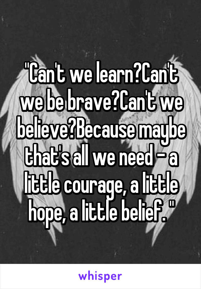 "Can't we learn?Can't we be brave?Can't we believe?Because maybe that's all we need - a little courage, a little hope, a little belief. "