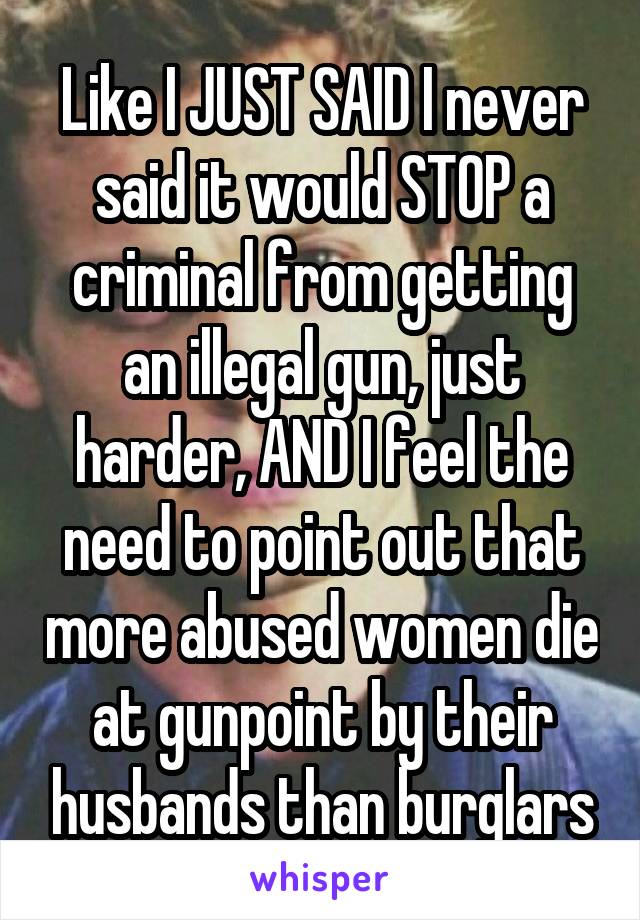 Like I JUST SAID I never said it would STOP a criminal from getting an illegal gun, just harder, AND I feel the need to point out that more abused women die at gunpoint by their husbands than burglars