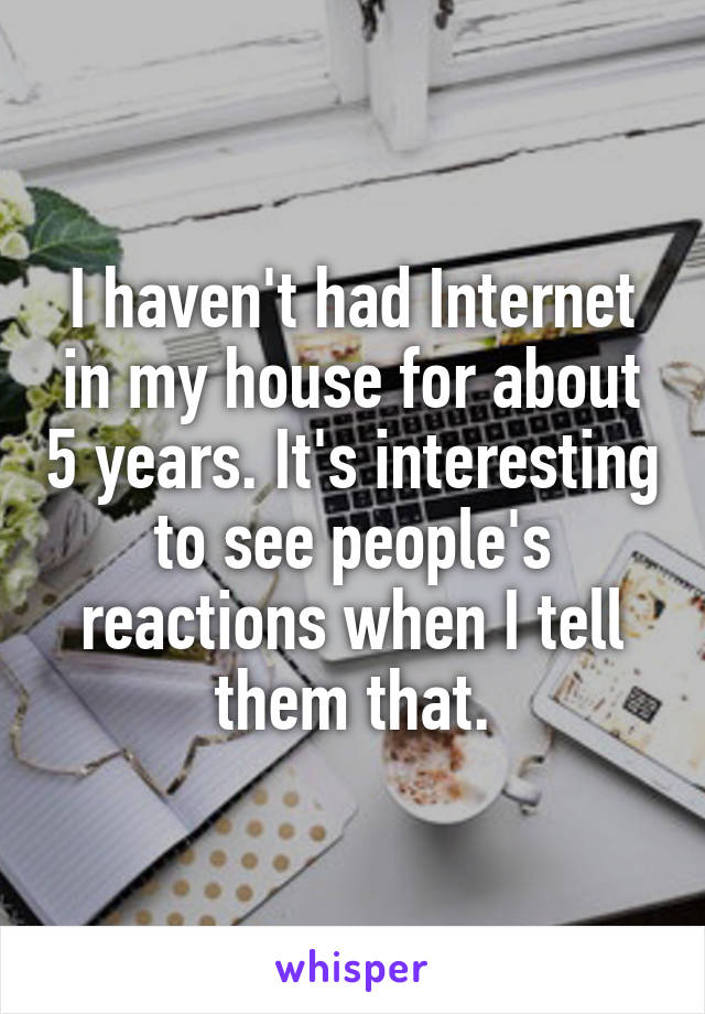 I haven't had Internet in my house for about 5 years. It's interesting to see people's reactions when I tell them that.