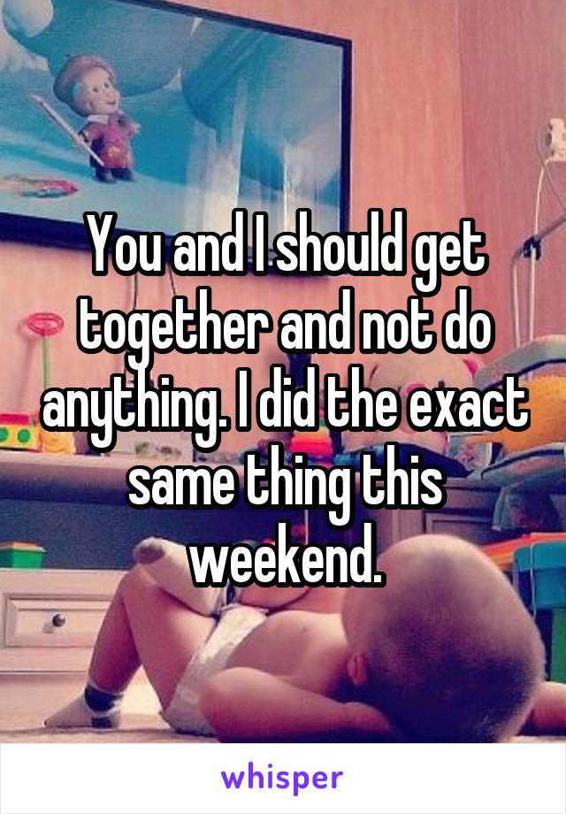 You and I should get together and not do anything. I did the exact same thing this weekend.