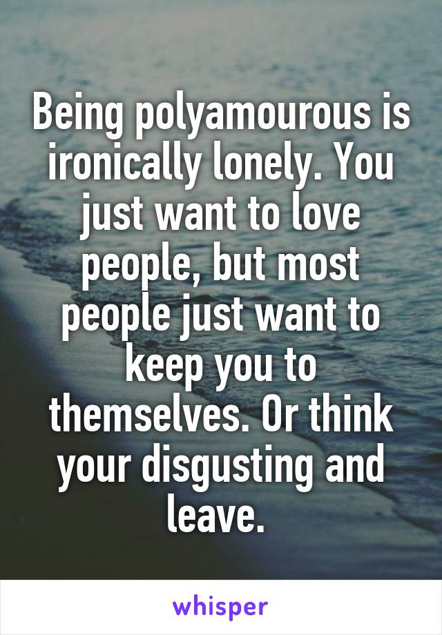 Being polyamourous is ironically lonely. You just want to love people, but most people just want to keep you to themselves. Or think your disgusting and leave. 