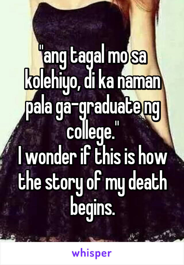 "ang tagal mo sa kolehiyo, di ka naman pala ga-graduate ng college."
I wonder if this is how the story of my death begins.