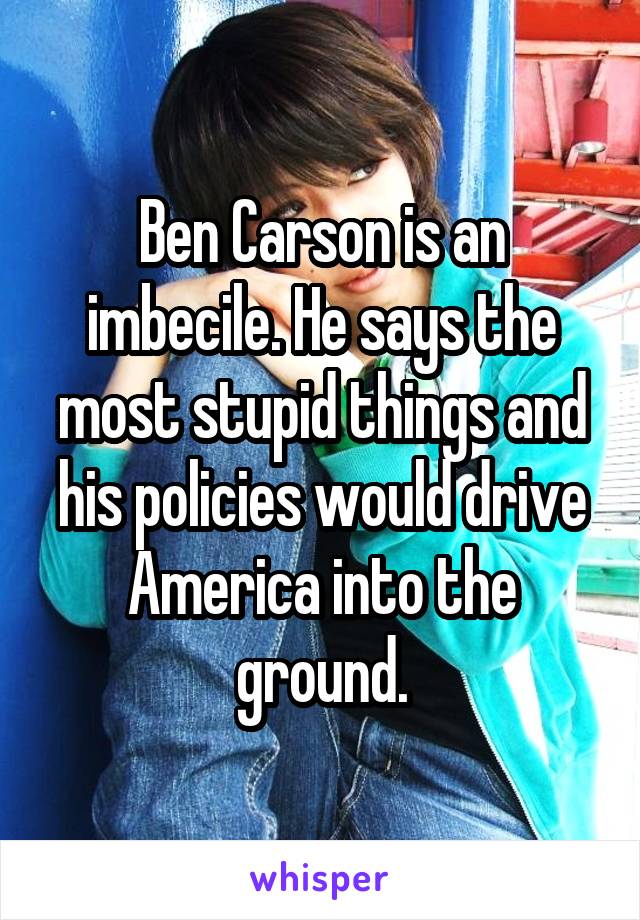 Ben Carson is an imbecile. He says the most stupid things and his policies would drive America into the ground.