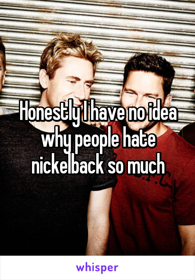 Honestly I have no idea why people hate nickelback so much