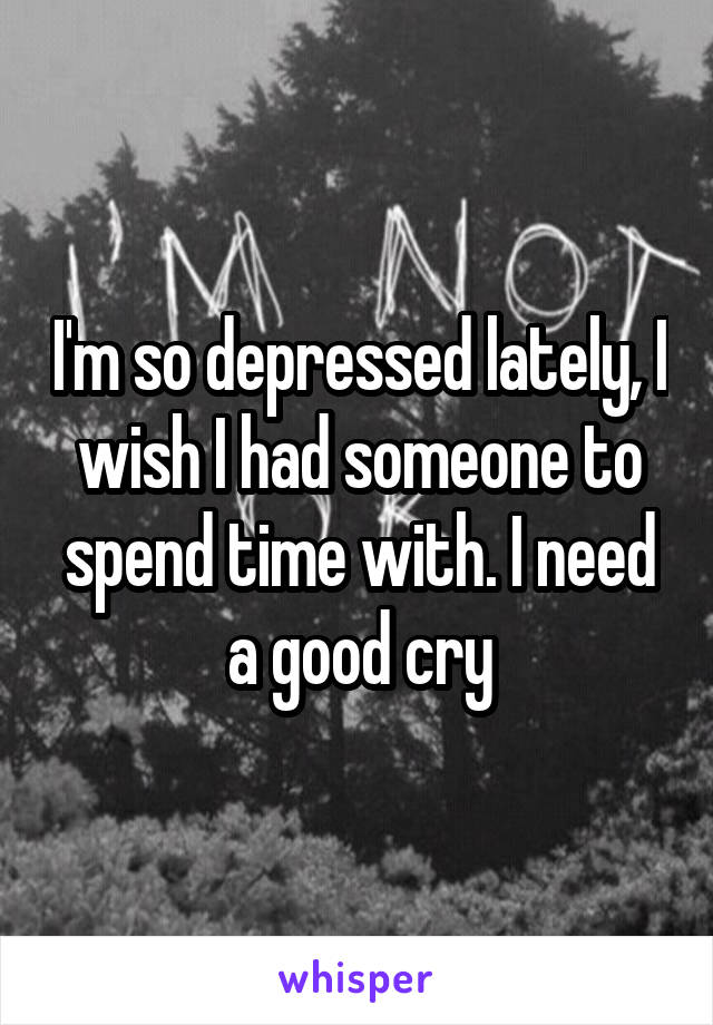 I'm so depressed lately, I wish I had someone to spend time with. I need a good cry