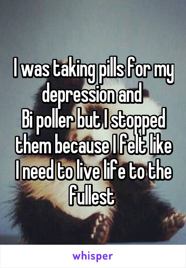 I was taking pills for my depression and 
Bi poller but I stopped them because I felt like I need to live life to the fullest 