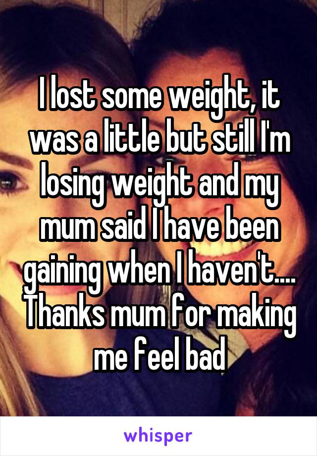 I lost some weight, it was a little but still I'm losing weight and my mum said I have been gaining when I haven't.... Thanks mum for making me feel bad