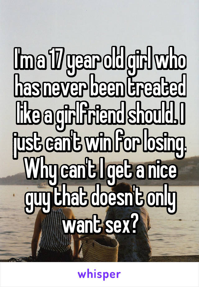 I'm a 17 year old girl who has never been treated like a girlfriend should. I just can't win for losing. Why can't I get a nice guy that doesn't only want sex?