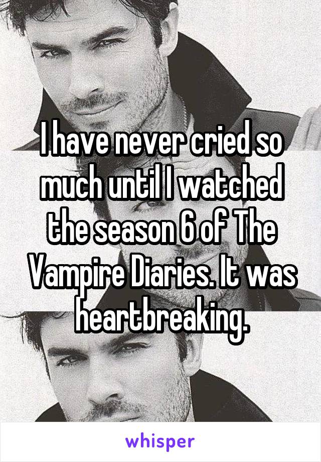 I have never cried so much until I watched the season 6 of The Vampire Diaries. It was heartbreaking.