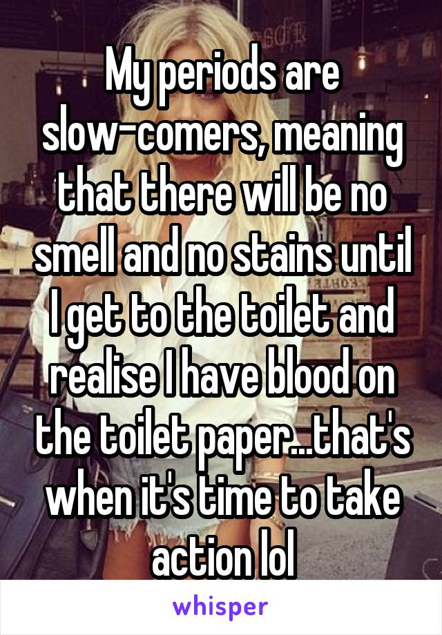 My periods are slow-comers, meaning that there will be no smell and no stains until I get to the toilet and realise I have blood on the toilet paper...that's when it's time to take action lol