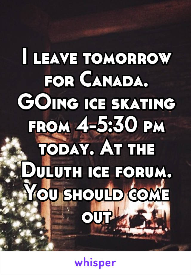 I leave tomorrow for Canada. GOing ice skating from 4-5:30 pm today. At the Duluth ice forum. You should come out