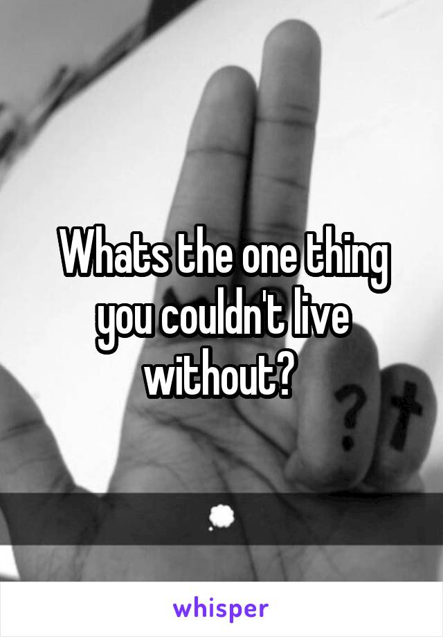 Whats the one thing you couldn't live without? 