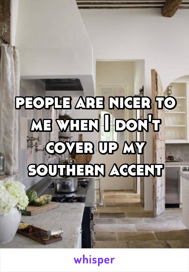 people are nicer to me when I don't cover up my southern accent