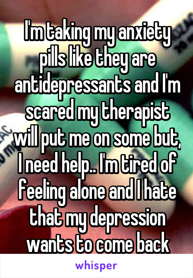 I'm taking my anxiety pills like they are antidepressants and I'm scared my therapist will put me on some but, I need help.. I'm tired of feeling alone and I hate that my depression wants to come back