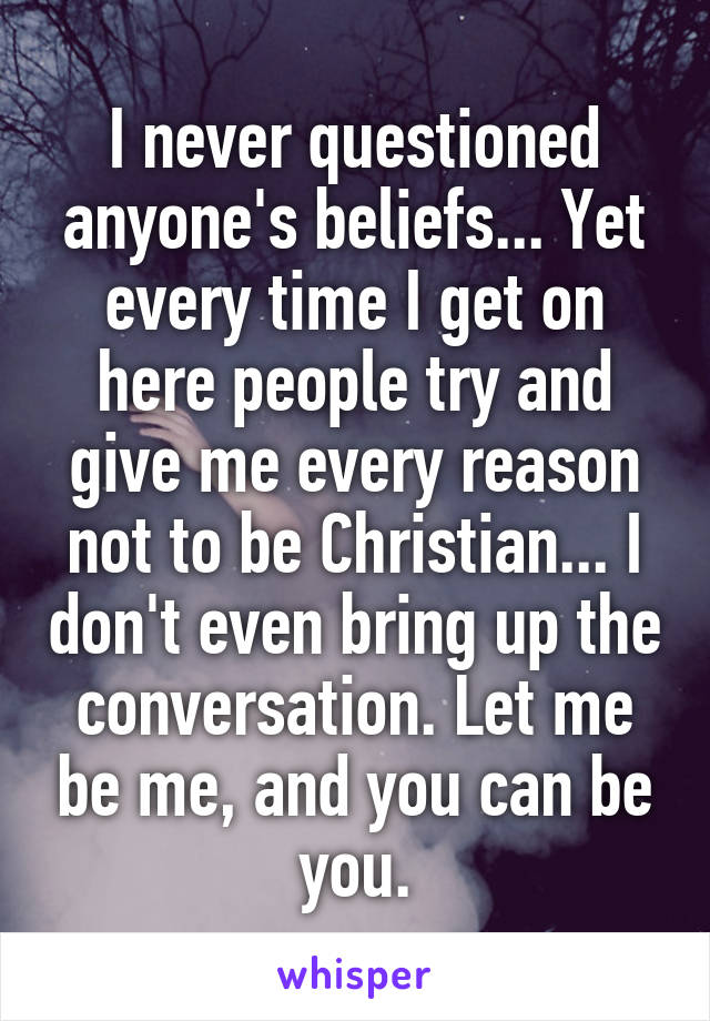 I never questioned anyone's beliefs... Yet every time I get on here people try and give me every reason not to be Christian... I don't even bring up the conversation. Let me be me, and you can be you.