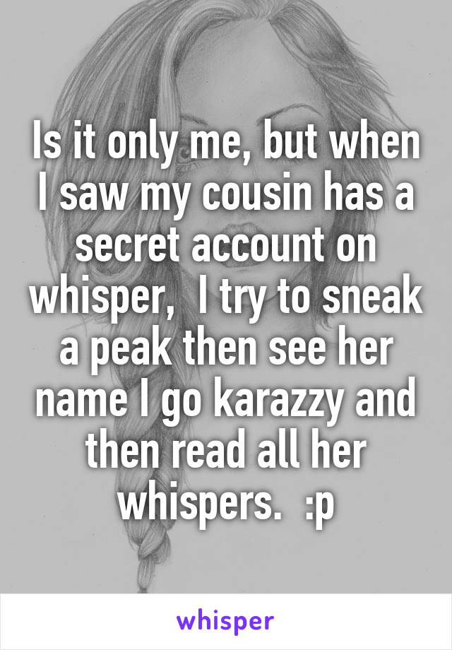 Is it only me, but when I saw my cousin has a secret account on whisper,  I try to sneak a peak then see her name I go karazzy and then read all her whispers.  :p