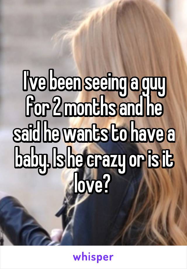 I've been seeing a guy for 2 months and he said he wants to have a baby. Is he crazy or is it love? 