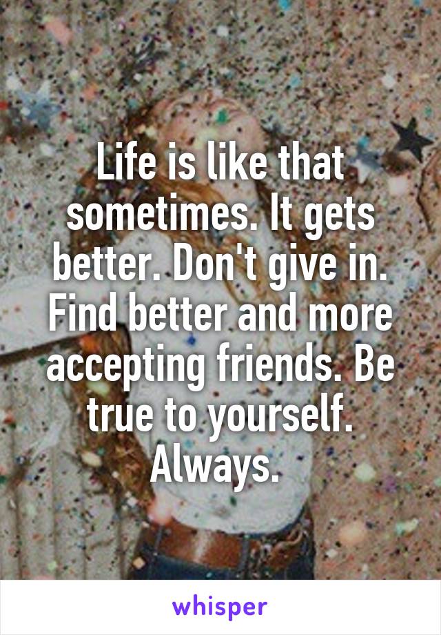 Life is like that sometimes. It gets better. Don't give in. Find better and more accepting friends. Be true to yourself. Always. 